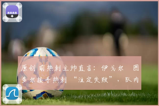 原创 前热刺主帅直言:伊戈尔・图多尔接手热刺 “注定失败”,队内氛围 “ toxic 至极”