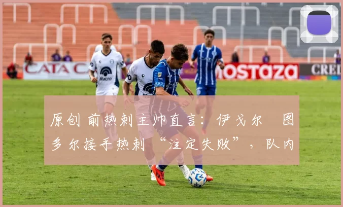 原创 前热刺主帅直言:伊戈尔・图多尔接手热刺 “注定失败”,队内氛围 “ toxic 至极”