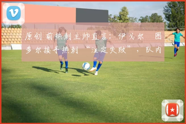 原创 前热刺主帅直言：伊戈尔・图多尔接手热刺 “注定失败”，队内氛围 “ toxic 至极”