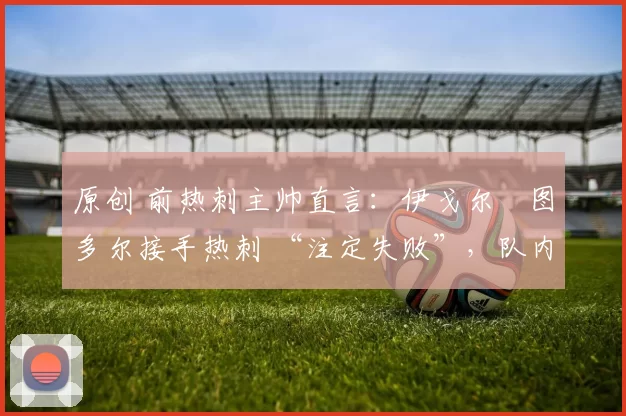 原创 前热刺主帅直言：伊戈尔・图多尔接手热刺 “注定失败”，队内氛围 “ toxic 至极”