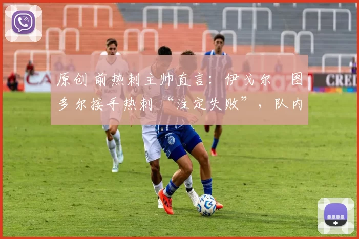 原创 前热刺主帅直言:伊戈尔・图多尔接手热刺 “注定失败”,队内氛围 “ toxic 至极”