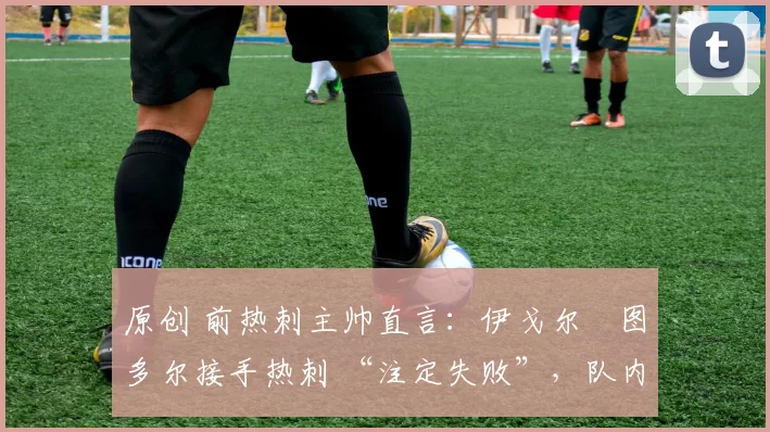原创 前热刺主帅直言:伊戈尔・图多尔接手热刺 “注定失败”,队内氛围 “ toxic 至极”