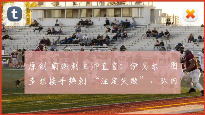 原创 前热刺主帅直言：伊戈尔・图多尔接手热刺 “注定失败”，队内氛围 “ toxic 至极”