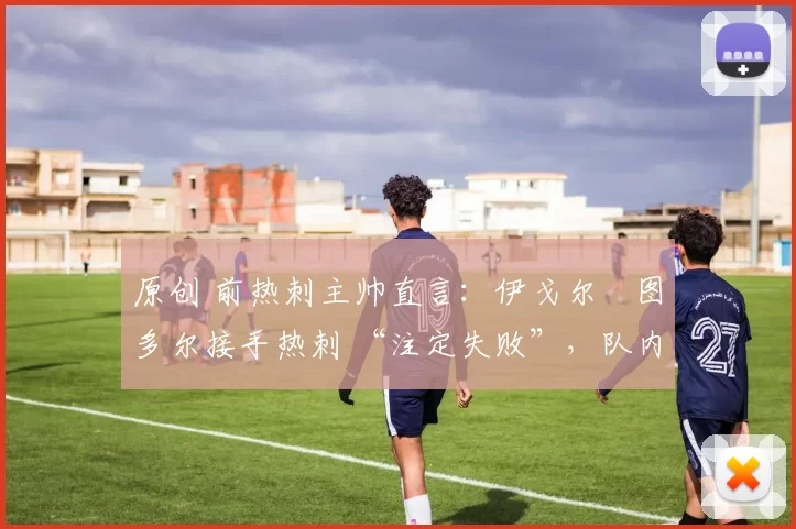 原创 前热刺主帅直言:伊戈尔・图多尔接手热刺 “注定失败”,队内氛围 “ toxic 至极”