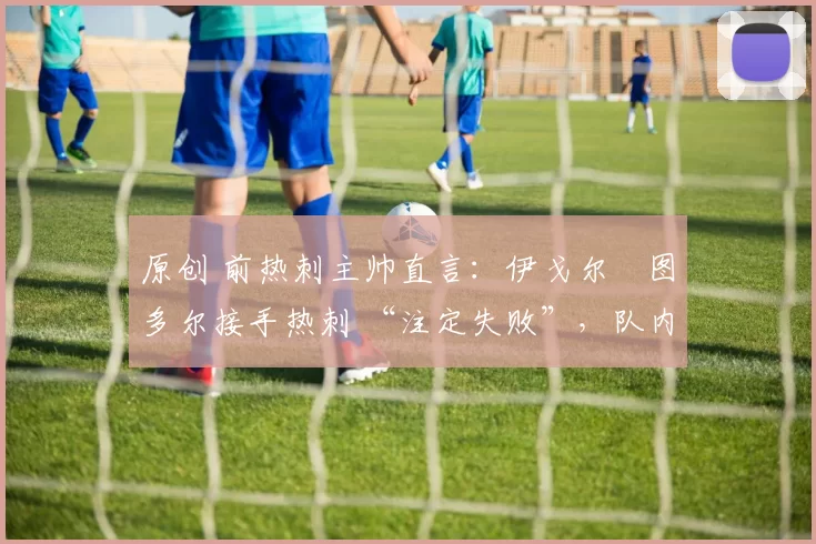 原创 前热刺主帅直言:伊戈尔・图多尔接手热刺 “注定失败”,队内氛围 “ toxic 至极”