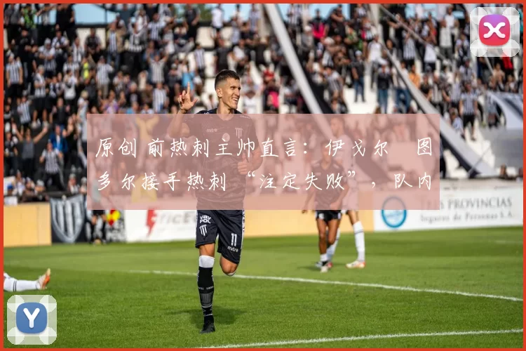 原创 前热刺主帅直言:伊戈尔・图多尔接手热刺 “注定失败”,队内氛围 “ toxic 至极”