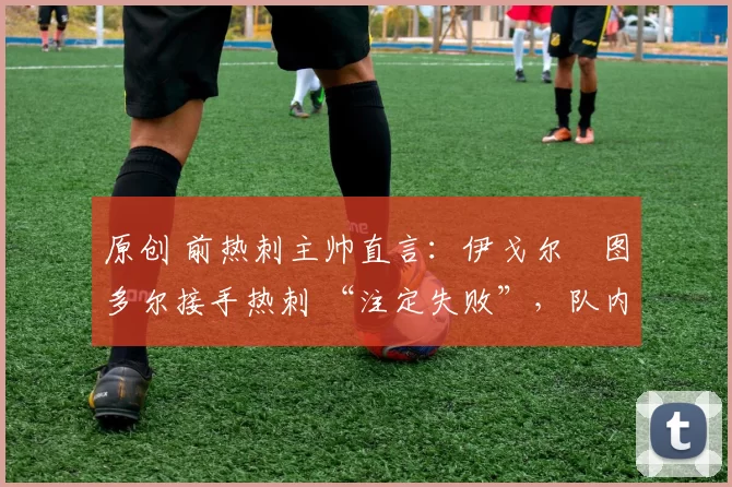 原创 前热刺主帅直言:伊戈尔・图多尔接手热刺 “注定失败”,队内氛围 “ toxic 至极”