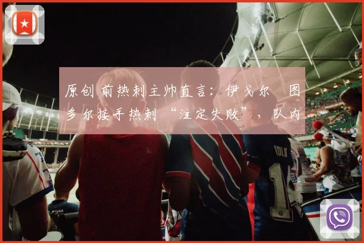 原创 前热刺主帅直言：伊戈尔・图多尔接手热刺 “注定失败”，队内氛围 “ toxic 至极”