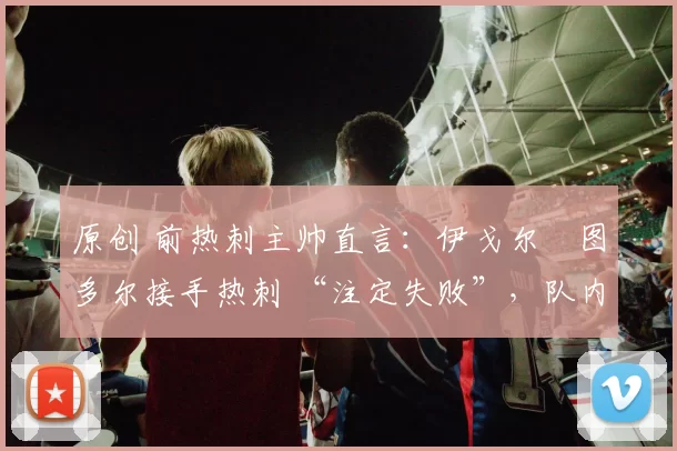 原创 前热刺主帅直言:伊戈尔・图多尔接手热刺 “注定失败”,队内氛围 “ toxic 至极”