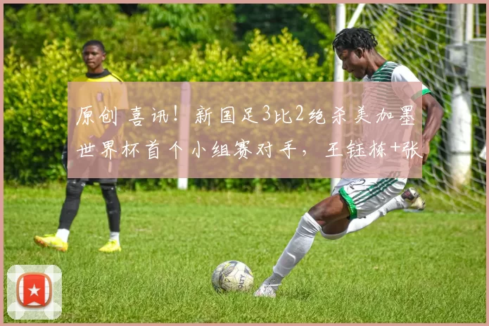 原创 喜讯！新国足3比2绝杀美加墨世界杯首个小组赛对手，王钰栋+张玉宁联手造三球