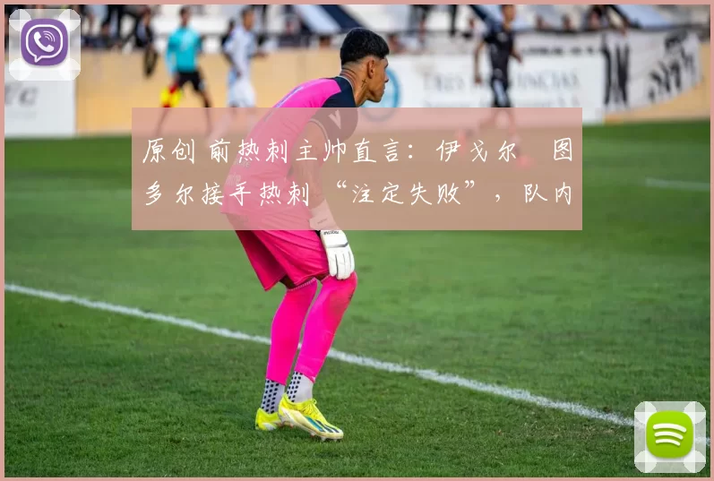 原创 前热刺主帅直言:伊戈尔・图多尔接手热刺 “注定失败”,队内氛围 “ toxic 至极”