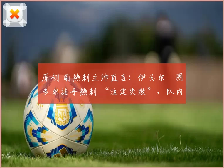 原创 前热刺主帅直言：伊戈尔・图多尔接手热刺 “注定失败”，队内氛围 “ toxic 至极”