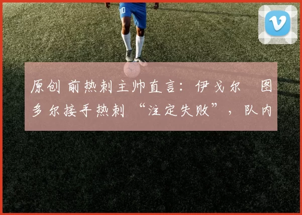 原创 前热刺主帅直言:伊戈尔・图多尔接手热刺 “注定失败”,队内氛围 “ toxic 至极”