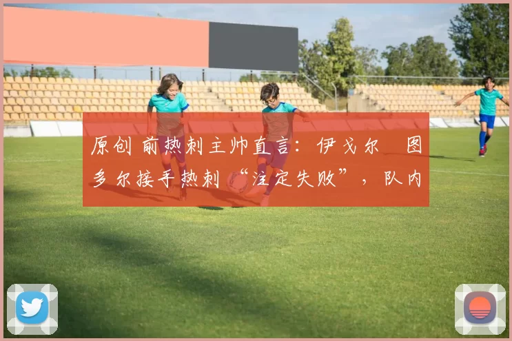 原创 前热刺主帅直言：伊戈尔・图多尔接手热刺 “注定失败”，队内氛围 “ toxic 至极”