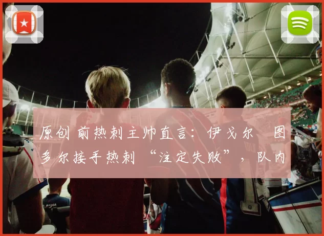 原创 前热刺主帅直言:伊戈尔・图多尔接手热刺 “注定失败”,队内氛围 “ toxic 至极”