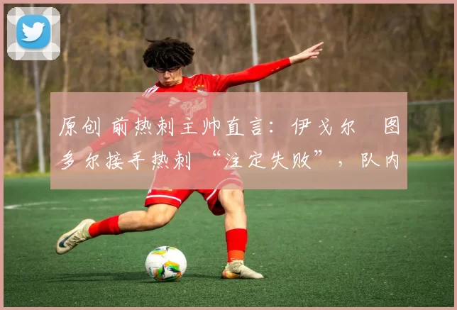 原创 前热刺主帅直言:伊戈尔・图多尔接手热刺 “注定失败”,队内氛围 “ toxic 至极”