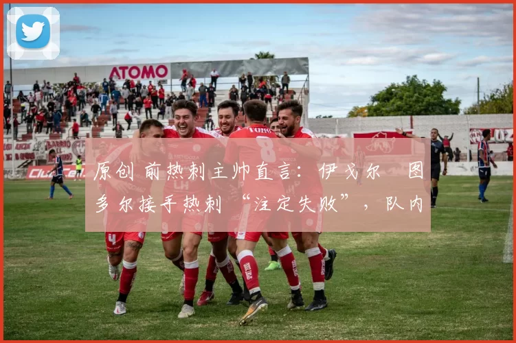 原创 前热刺主帅直言:伊戈尔・图多尔接手热刺 “注定失败”,队内氛围 “ toxic 至极”