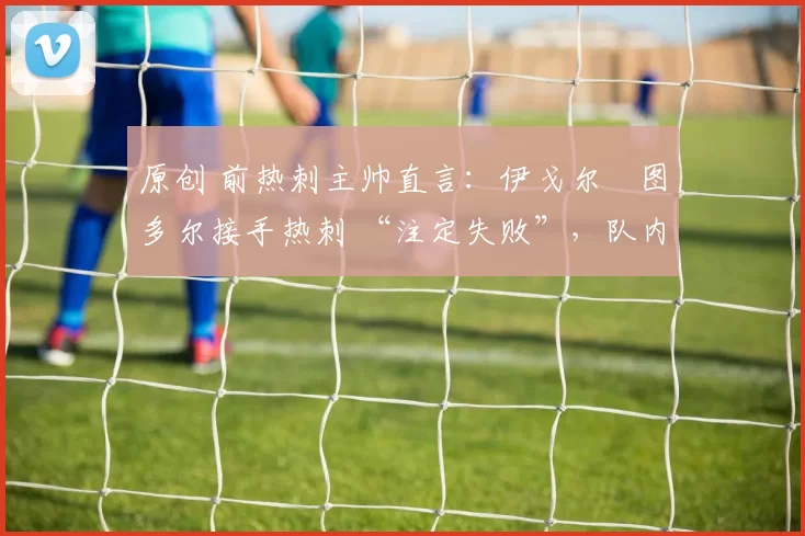 原创 前热刺主帅直言:伊戈尔・图多尔接手热刺 “注定失败”,队内氛围 “ toxic 至极”