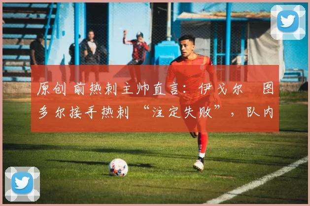 原创 前热刺主帅直言:伊戈尔・图多尔接手热刺 “注定失败”,队内氛围 “ toxic 至极”