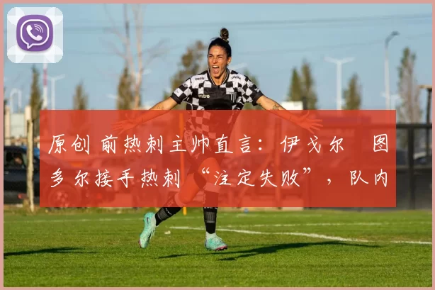 原创 前热刺主帅直言:伊戈尔・图多尔接手热刺 “注定失败”,队内氛围 “ toxic 至极”