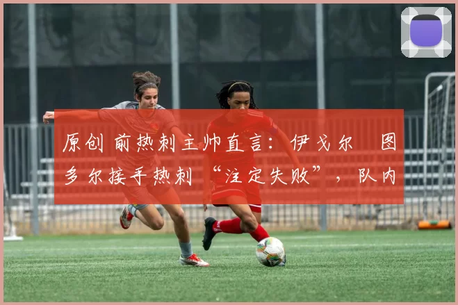 原创 前热刺主帅直言:伊戈尔・图多尔接手热刺 “注定失败”,队内氛围 “ toxic 至极”