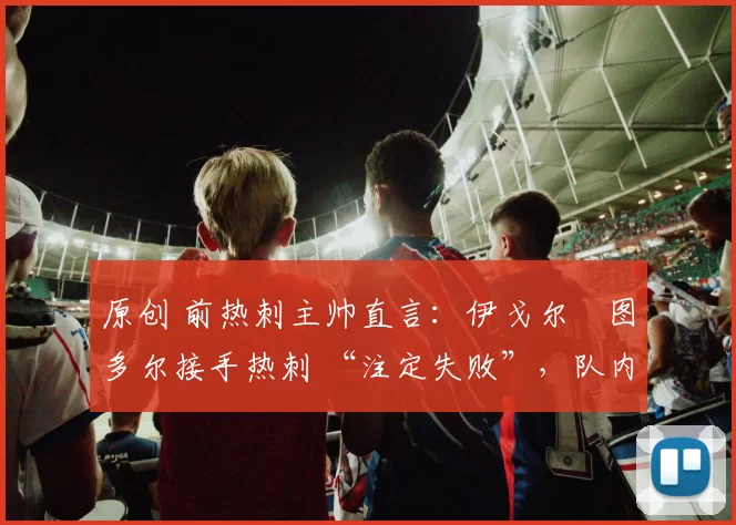 原创 前热刺主帅直言:伊戈尔・图多尔接手热刺 “注定失败”,队内氛围 “ toxic 至极”