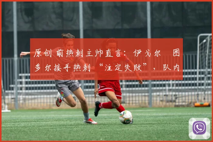 原创 前热刺主帅直言:伊戈尔・图多尔接手热刺 “注定失败”,队内氛围 “ toxic 至极”