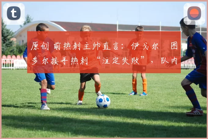 原创 前热刺主帅直言：伊戈尔・图多尔接手热刺 “注定失败”，队内氛围 “ toxic 至极”