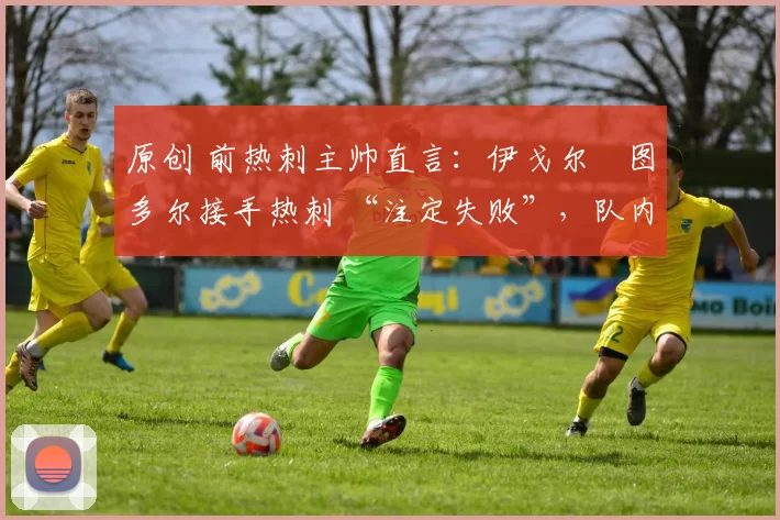 原创 前热刺主帅直言:伊戈尔・图多尔接手热刺 “注定失败”,队内氛围 “ toxic 至极”