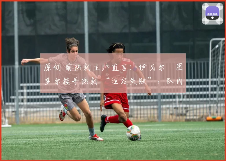 原创 前热刺主帅直言:伊戈尔・图多尔接手热刺 “注定失败”,队内氛围 “ toxic 至极”