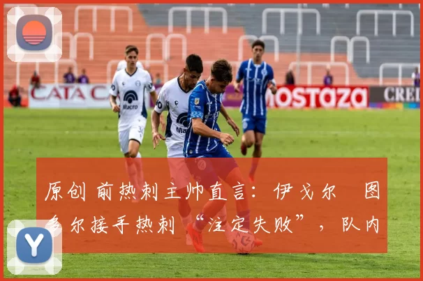 原创 前热刺主帅直言:伊戈尔・图多尔接手热刺 “注定失败”,队内氛围 “ toxic 至极”