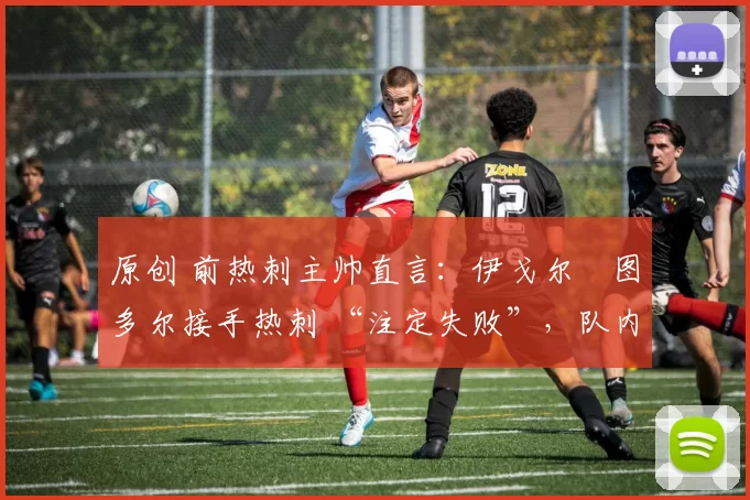 原创 前热刺主帅直言:伊戈尔・图多尔接手热刺 “注定失败”,队内氛围 “ toxic 至极”