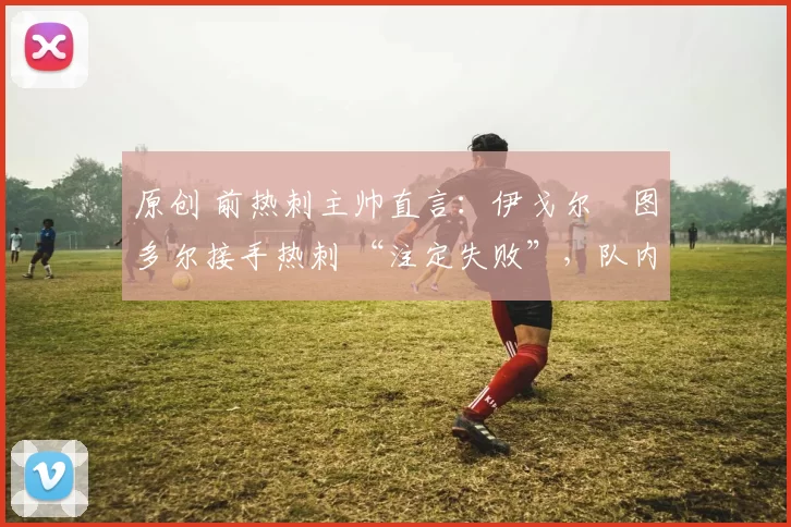 原创 前热刺主帅直言：伊戈尔・图多尔接手热刺 “注定失败”，队内氛围 “ toxic 至极”