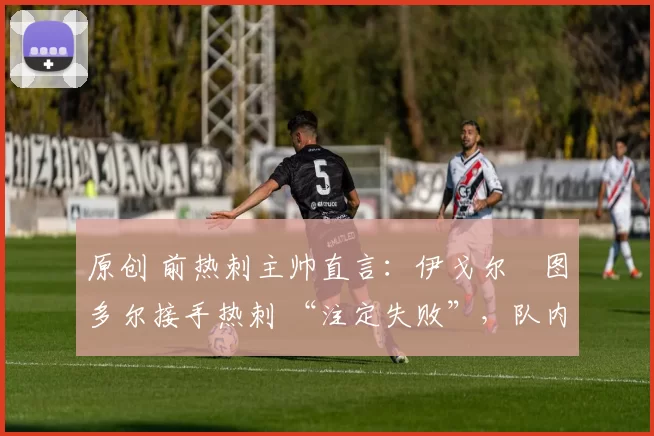 原创 前热刺主帅直言：伊戈尔・图多尔接手热刺 “注定失败”，队内氛围 “ toxic 至极”