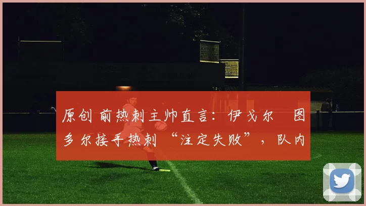 原创 前热刺主帅直言：伊戈尔・图多尔接手热刺 “注定失败”，队内氛围 “ toxic 至极”