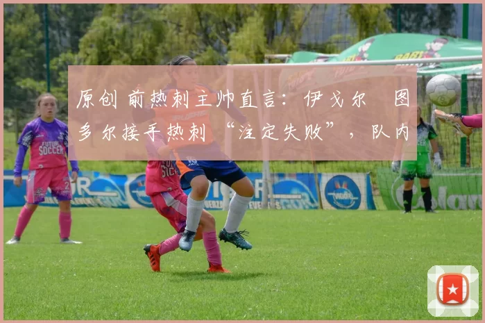 原创 前热刺主帅直言:伊戈尔・图多尔接手热刺 “注定失败”,队内氛围 “ toxic 至极”