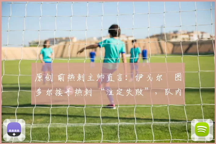 原创 前热刺主帅直言：伊戈尔・图多尔接手热刺 “注定失败”，队内氛围 “ toxic 至极”