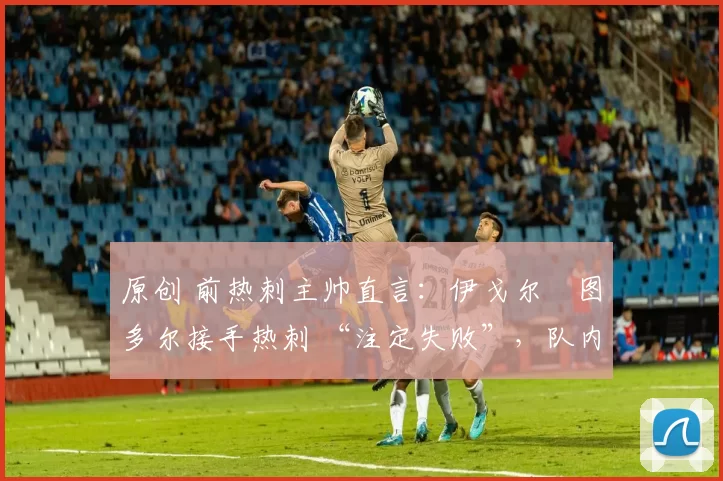 原创 前热刺主帅直言:伊戈尔・图多尔接手热刺 “注定失败”,队内氛围 “ toxic 至极”