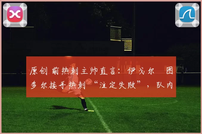 原创 前热刺主帅直言:伊戈尔・图多尔接手热刺 “注定失败”,队内氛围 “ toxic 至极”