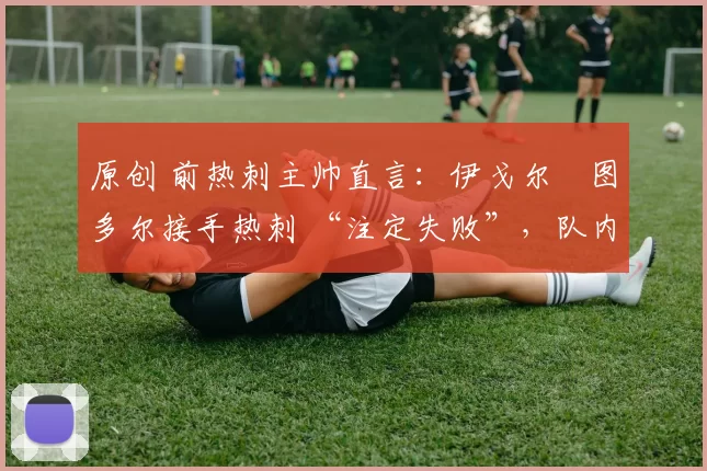 原创 前热刺主帅直言:伊戈尔・图多尔接手热刺 “注定失败”,队内氛围 “ toxic 至极”