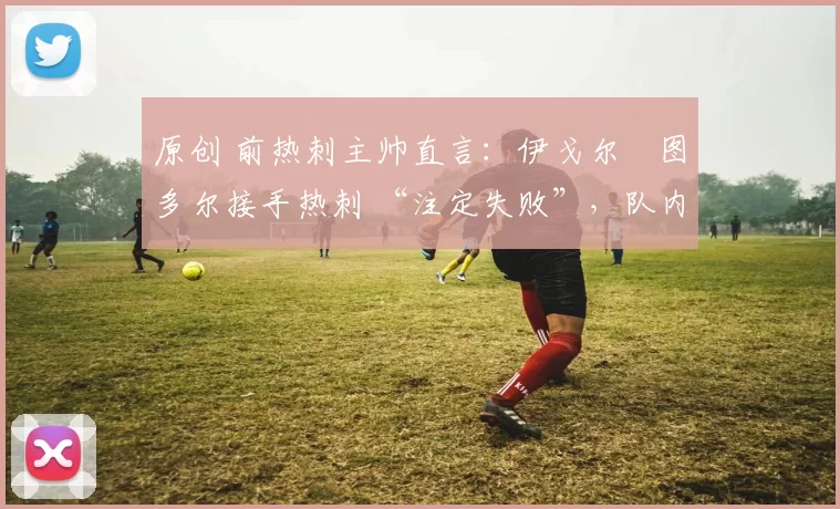 原创 前热刺主帅直言:伊戈尔・图多尔接手热刺 “注定失败”,队内氛围 “ toxic 至极”