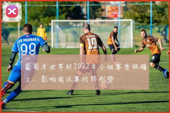 葡萄牙世界杯2022年小组赛晋级确立，影响淘汰赛对阵形势