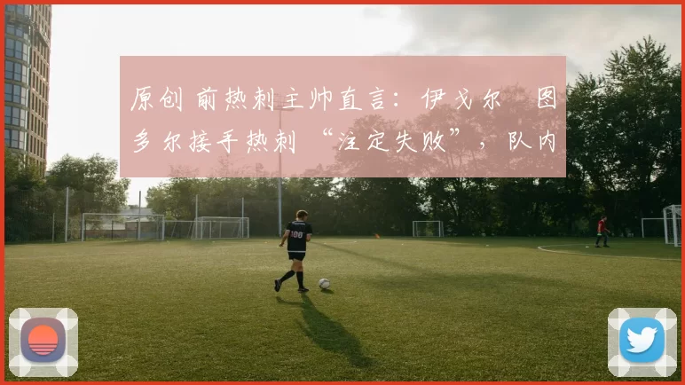 原创 前热刺主帅直言：伊戈尔・图多尔接手热刺 “注定失败”，队内氛围 “ toxic 至极”