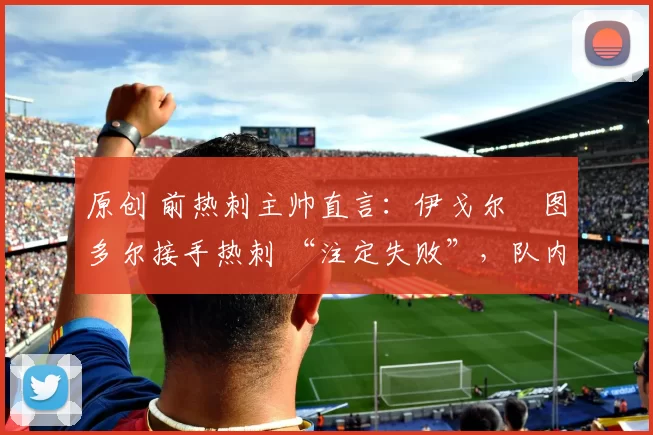 原创 前热刺主帅直言：伊戈尔・图多尔接手热刺 “注定失败”，队内氛围 “ toxic 至极”