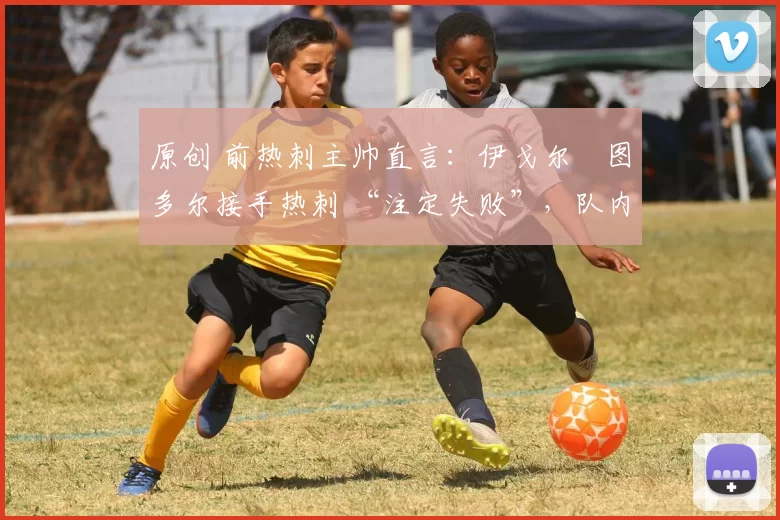 原创 前热刺主帅直言:伊戈尔・图多尔接手热刺 “注定失败”,队内氛围 “ toxic 至极”