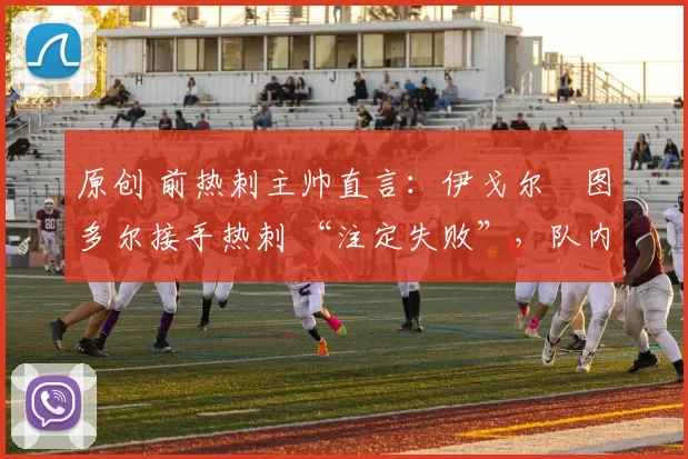 原创 前热刺主帅直言：伊戈尔・图多尔接手热刺 “注定失败”，队内氛围 “ toxic 至极”