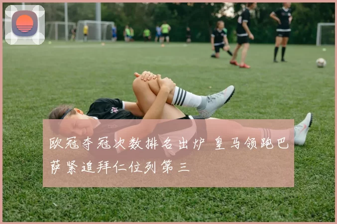 欧冠夺冠次数排名出炉 皇马领跑巴萨紧追拜仁位列第三