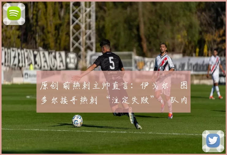 原创 前热刺主帅直言:伊戈尔・图多尔接手热刺 “注定失败”,队内氛围 “ toxic 至极”