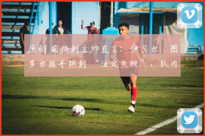 原创 前热刺主帅直言:伊戈尔・图多尔接手热刺 “注定失败”,队内氛围 “ toxic 至极”