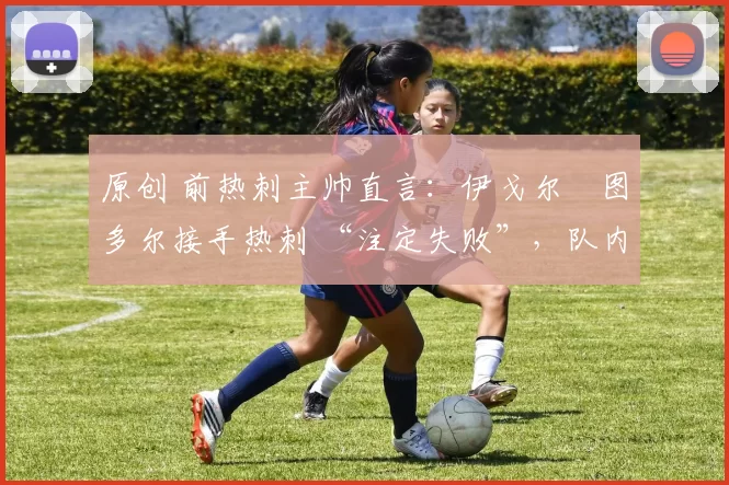 原创 前热刺主帅直言:伊戈尔・图多尔接手热刺 “注定失败”,队内氛围 “ toxic 至极”